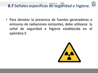 8.7 Señales específicas de seguridad e higiene.
• Para denotar la presencia de fuentes generadoras o
emisoras de radiaciones ionizantes, debe utilizarse la
señal de seguridad e higiene establecida en el
apéndice E.
 