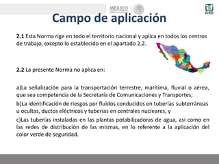 Campo de aplicación
2.1 Esta Norma rige en todo el territorio nacional y aplica en todos los centros
de trabajo, excepto lo establecido en el apartado 2.2.
2.2 La presente Norma no aplica en:
a)La señalización para la transportación terrestre, marítima, fluvial o aérea,
que sea competencia de la Secretaría de Comunicaciones y Transportes;
b)La identificación de riesgos por fluidos conducidos en tuberías subterráneas
u ocultas, ductos eléctricos y tuberías en centrales nucleares, y
c)Las tuberías instaladas en las plantas potabilizadoras de agua, así como en
las redes de distribución de las mismas, en lo referente a la aplicación del
color verde de seguridad.
 