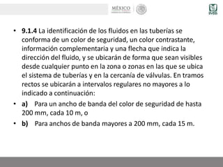 • 9.1.4 La identificación de los fluidos en las tuberías se
conforma de un color de seguridad, un color contrastante,
información complementaria y una flecha que indica la
dirección del fluido, y se ubicarán de forma que sean visibles
desde cualquier punto en la zona o zonas en las que se ubica
el sistema de tuberías y en la cercanía de válvulas. En tramos
rectos se ubicarán a intervalos regulares no mayores a lo
indicado a continuación:
• a) Para un ancho de banda del color de seguridad de hasta
200 mm, cada 10 m, o
• b) Para anchos de banda mayores a 200 mm, cada 15 m.
 