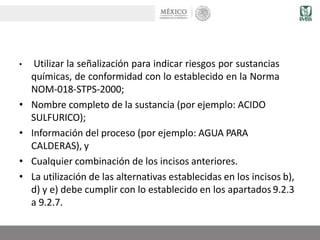 • Utilizar la señalización para indicar riesgos por sustancias
químicas, de conformidad con lo establecido en la Norma
NOM-018-STPS-2000;
• Nombre completo de la sustancia (por ejemplo: ACIDO
SULFURICO);
• Información del proceso (por ejemplo: AGUA PARA
CALDERAS), y
• Cualquier combinación de los incisos anteriores.
• La utilización de las alternativas establecidas en los incisos b),
d) y e) debe cumplir con lo establecido en los apartados 9.2.3
a 9.2.7.
 