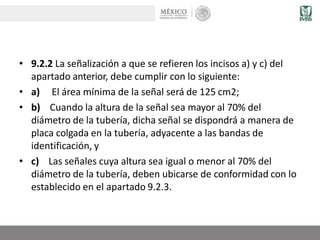 • 9.2.2 La señalización a que se refieren los incisos a) y c) del
apartado anterior, debe cumplir con lo siguiente:
• a) El área mínima de la señal será de 125 cm2;
• b) Cuando la altura de la señal sea mayor al 70% del
diámetro de la tubería, dicha señal se dispondrá a manera de
placa colgada en la tubería, adyacente a las bandas de
identificación, y
• c) Las señales cuya altura sea igual o menor al 70% del
diámetro de la tubería, deben ubicarse de conformidad con lo
establecido en el apartado 9.2.3.
 