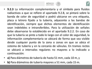 • 9.2.3 La información complementaria y el símbolo para fluidos
radiactivos a que se refiere el apartado 9.2.8, se pintará sobre la
banda de color de seguridad o podrá ubicarse en una etiqueta,
placa o letrero fijado a la tubería, adyacente a las bandas de
identificación, siempre que dichos elementos de identificación
sean indelebles e intransferibles. Para la utilización de señales
debe observarse lo establecido en el apartado 9.2.2. En caso de
que la tubería se pinte a todo lo largo con el color de seguridad, la
información complementaria se ubicará de forma que sea visible
desde cualquier punto de la zona o zonas en que se ubica el
sistema de tubería y en la cercanía de válvulas. En tramos rectos
se ubicará a intervalos regulares no mayores a lo indicado a
continuación:
• a) Para diámetros de tubería de hasta 51 mm, cada 10 m, y
• b) Para diámetros de tubería mayores a 51 mm, cada 15 m.
 