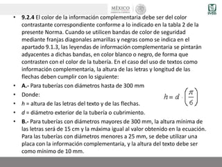 • 9.2.4 El color de la información complementaria debe ser del color
contrastante correspondiente conforme a lo indicado en la tabla 2 de la
presente Norma. Cuando se utilicen bandas de color de seguridad
mediante franjas diagonales amarillas y negras como se indica en el
apartado 9.1.3, las leyendas de información complementaria se pintarán
adyacentes a dichas bandas, en color blanco o negro, de forma que
contrasten con el color de la tubería. En el caso del uso de textos como
información complementaria, la altura de las letras y longitud de las
flechas deben cumplir con lo siguiente:
• A.- Para tuberías con diámetros hasta de 300 mm
• Donde:
• h = altura de las letras del texto y de las flechas.
• d = diámetro exterior de la tubería o cubrimiento.
• B.- Para tuberías con diámetros mayores de 300 mm, la altura mínima de
las letras será de 15 cm y la máxima igual al valor obtenido en la ecuación.
Para las tuberías con diámetros menores a 25 mm, se debe utilizar una
placa con la información complementaria, y la altura del texto debe ser
como mínimo de 10 mm.
 