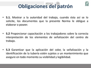Obligaciones del patrón
• 5.1. Mostrar a la autoridad del trabajo, cuando ésta así se lo
solicite, los documentos que la presente Norma le obligue a
elaborar o poseer.
• 5.2 Proporcionar capacitación a los trabajadores sobre la correcta
interpretación de los elementos de señalización del centro de
trabajo.
• 5.3 Garantizar que la aplicación del color, la señalización y la
identificación de la tubería estén sujetos a un mantenimiento que
asegure en todo momento su visibilidad y legibilidad.
 
