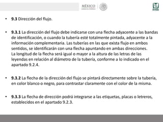 • 9.3 Dirección del flujo.
• 9.3.1 La dirección del flujo debe indicarse con una flecha adyacente a las bandas
de identificación, o cuando la tubería esté totalmente pintada, adyacente a la
información complementaria. Las tuberías en las que exista flujo en ambos
sentidos, se identificarán con una flecha apuntando en ambas direcciones.
La longitud de la flecha será igual o mayor a la altura de las letras de las
leyendas en relación al diámetro de la tubería, conforme a lo indicado en el
apartado 9.2.4.
• 9.3.2 La flecha de la dirección del flujo se pintará directamente sobre la tubería,
en color blanco o negro, para contrastar claramente con el color de la misma.
• 9.3.3 La flecha de dirección podrá integrarse a las etiquetas, placas o letreros,
establecidos en el apartado 9.2.3.
 