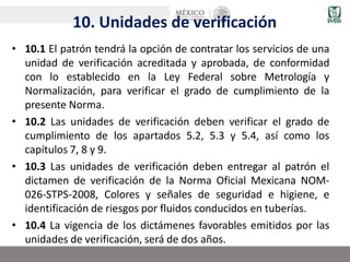 10. Unidades de verificación
• 10.1 El patrón tendrá la opción de contratar los servicios de una
unidad de verificación acreditada y aprobada, de conformidad
con lo establecido en la Ley Federal sobre Metrología y
Normalización, para verificar el grado de cumplimiento de la
presente Norma.
• 10.2 Las unidades de verificación deben verificar el grado de
cumplimiento de los apartados 5.2, 5.3 y 5.4, así como los
capítulos 7, 8 y 9.
• 10.3 Las unidades de verificación deben entregar al patrón el
dictamen de verificación de la Norma Oficial Mexicana NOM-
026-STPS-2008, Colores y señales de seguridad e higiene, e
identificación de riesgos por fluidos conducidos en tuberías.
• 10.4 La vigencia de los dictámenes favorables emitidos por las
unidades de verificación, será de dos años.
 