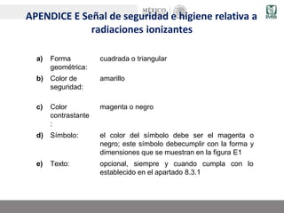 APENDICE E Señal de seguridad e higiene relativa a
radiaciones ionizantes
a) Forma
geométrica:
cuadrada o triangular
b) Color de
seguridad:
amarillo
c) Color
contrastante
:
magenta o negro
d) Símbolo: el color del símbolo debe ser el magenta o
negro; este símbolo debecumplir con la forma y
dimensiones que se muestran en la figura E1
e) Texto: opcional, siempre y cuando cumpla con lo
establecido en el apartado 8.3.1
 