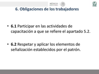 6. Obligaciones de los trabajadores
• 6.1 Participar en las actividades de
capacitación a que se refiere el apartado 5.2.
• 6.2 Respetar y aplicar los elementos de
señalización establecidos por el patrón.
 