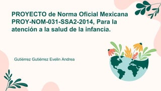 PROYECTO de Norma Oficial Mexicana
PROY-NOM-031-SSA2-2014, Para la
atención a la salud de la infancia.
Gutiérrez Gutiérrez Evelin Andrea
 