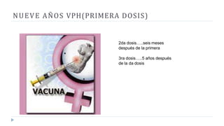 NUEVE AÑOS VPH(PRIMERA DOSIS)
2da dosis…..seis meses
después de la primera
3ra dosis…..5 años después
de la da dosis
 