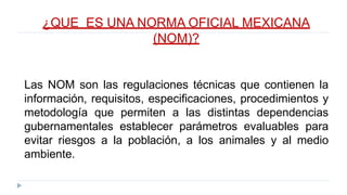 ¿QUE ES UNA NORMA OFICIAL MEXICANA
(NOM)?
Las NOM son las regulaciones técnicas que contienen la
información, requisitos, especificaciones, procedimientos y
metodología que permiten a las distintas dependencias
gubernamentales establecer parámetros evaluables para
evitar riesgos a la población, a los animales y al medio
ambiente.
 