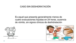 Es aquel que presenta generalmente menos de
cuatro evacuaciones líquidas en 24 horas, ausencia
de vómito, sin signos clínicos de deshidratación
CASO SIN DESHIDRATACIÓN
 