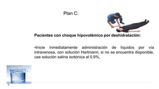 Pacientes con choque hipovolémico por deshidratación:
•Inicie inmediatamente administración de líquidos por vía
intravenosa, con solución Hartmann; si no se encuentra disponible,
use solución salina isotónica al 0.9%,
Plan C:
 