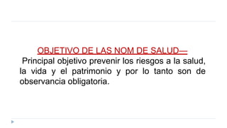 OBJETIVO DE LAS NOM DE SALUD—
Principal objetivo prevenir los riesgos a la salud,
la vida y el patrimonio y por lo tanto son de
observancia obligatoria.
 
