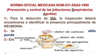 NORMA OFICIAL MEXICANA NOM-031-SSA2-1999
(Prevención y control de las Infecciones Respiratorias
Agudas)
1.- Para la detección de IRA, la inspección deberá
encaminarse a identificar la presencia principalmente de
NEUMONIA.
2.- Identificar Otitis media aguda, faringoamigdalitis
purulenta.
3.- Entidades nosológicas de etiología bacteriana.
 