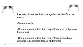 Las infecciones respiratorias agudas, se clasifican en
casos:
•Sin neumonía;
•Con neumonía y dificultad respiratoria leve (polipnea o
taquipnea)
•Con neumonía y dificultad respiratoria grave (tiraje,
cianosis y disociación tóraco-abdominal).
 