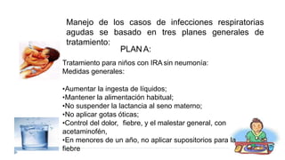 Tratamiento para niños con IRA sin neumonía:
Medidas generales:
•Aumentar la ingesta de líquidos;
•Mantener la alimentación habitual;
•No suspender la lactancia al seno materno;
•No aplicar gotas óticas;
•Control del dolor, fiebre, y el malestar general, con
acetaminofén,
•En menores de un año, no aplicar supositorios para la
fiebre
Manejo de los casos de infecciones respiratorias
tres planes generales de
agudas se basado en
tratamiento:
PLAN A:
 
