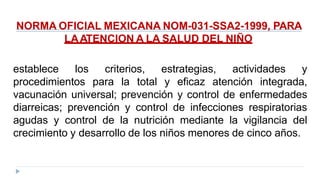 NORMA OFICIAL MEXICANA NOM-031-SSA2-1999, PARA
LAATENCION A LA SALUD DEL NIÑO
establece los criterios, estrategias, actividades y
procedimientos para la total y eficaz atención integrada,
vacunación universal; prevención y control de enfermedades
diarreicas; prevención y control de infecciones respiratorias
agudas y control de la nutrición mediante la vigilancia del
crecimiento y desarrollo de los niños menores de cinco años.
 