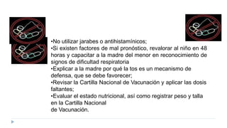 •No utilizar jarabes o antihistamínicos;
•Si existen factores de mal pronóstico, revalorar al niño en 48
horas y capacitar a la madre del menor en reconocimiento de
signos de dificultad respiratoria
•Explicar a la madre por qué la tos es un mecanismo de
defensa, que se debe favorecer;
•Revisar la Cartilla Nacional de Vacunación y aplicar las dosis
faltantes;
•Evaluar el estado nutricional, así como registrar peso y talla
en la Cartilla Nacional
de Vacunación.
 