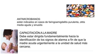 ANTIMICROBIANOS:
están indicados en casos de faringoamigdalitis purulenta, otitis
media aguda y sinusitis
CAPACITACIÓN A LA MADRE
Debe estar dirigida fundamentalmente hacia la
identificación de los signos de alarma a fin de que la
madre acuda urgentemente a la unidad de salud más
cercana;
 