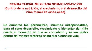 NORMA OFICIAL MEXICANA NOM-031-SSA2-1999
(Control de la nutrición, el crecimiento y el desarrollo del
niño menor de cinco años)
Se enmarca los parámetros, mínimos indispensables,
para el sano desarrollo, crecimiento y bienestar del niño
desde el momento en que es concebido y se encuentra
dentro del vientre materno hasta sus 5 años de vida.
 
