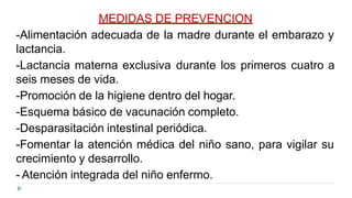 MEDIDAS DE PREVENCION
-Alimentación adecuada de la madre durante el embarazo y
lactancia.
-Lactancia materna exclusiva durante los primeros cuatro a
seis meses de vida.
-Promoción de la higiene dentro del hogar.
-Esquema básico de vacunación completo.
-Desparasitación intestinal periódica.
-Fomentar la atención médica del niño sano, para vigilar su
crecimiento y desarrollo.
- Atención integrada del niño enfermo.
 