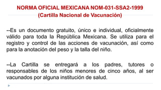 NORMA OFICIAL MEXICANA NOM-031-SSA2-1999
(Cartilla Nacional de Vacunación)
--Es un documento gratuito, único e individual, oficialmente
válido para toda la República Mexicana. Se utiliza para el
registro y control de las acciones de vacunación, así como
para la anotación del peso y la talla del niño.
--La Cartilla se entregará a los padres, tutores o
responsables de los niños menores de cinco años, al ser
vacunados por alguna institución de salud.
 