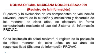 NORMA OFICIAL MEXICANA NOM-031-SSA2-1999
(Registro de la información)
El control y la evaluación de los componentes de vacunación
universal, control de la nutrición y crecimiento y desarrollo de
los menores de cinco años, se efectuará en forma
computarizada mediante el uso del Sistema de Información
PROVAC.
Cada institución de salud realizará el registro de la población
de niños menores de ocho años en su área de
responsabilidad (Sistema de Información PROVAC.
 
