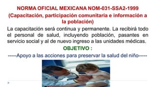 NORMA OFICIAL MEXICANA NOM-031-SSA2-1999
(Capacitación, participación comunitaria e información a
la población)
La capacitación será continua y permanente. La recibirá todo
el personal de salud, incluyendo población, pasantes en
servicio social y al de nuevo ingreso a las unidades médicas.
OBJETIVO :
-----Apoyo a las acciones para preservar la salud del niño-----
 