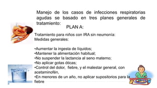 Tratamiento para niños con IRA sin neumonía:
Medidas generales:
•Aumentar la ingesta de líquidos;
•Mantener la alimentación habitual;
•No suspender la lactancia al seno materno;
•No aplicar gotas óticas;
•Control del dolor, fiebre, y el malestar general, con
acetaminofén,
•En menores de un año, no aplicar supositorios para la
fiebre
Manejo de los casos de infecciones respiratorias
agudas se basado en tres planes generales de
tratamiento:
PLAN A:
 