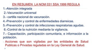 EN RESUMEN LA NOM 031 SSA 1999 REGULA
1.-Atención integrada
2.-Vacunación universal
3.- cartilla nacional de vacunación.
4.-Prevención y control de enfermedades diarreicas.
5.-Prevención y control de infecciones respiratorias agudas.
6.-Control de la nutrición mediante la vigilancia.
7.- Capacitación, participación comunitaria, e información a la
población.
- Acciones que son vigiladas por las entidades de Salud
Publicas o Privadas reguladas en la Ley General de Salud.
 