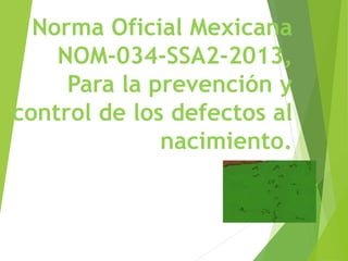 Norma Oficial Mexicana
NOM-034-SSA2-2013,
Para la prevención y
control de los defectos al
nacimiento.
 