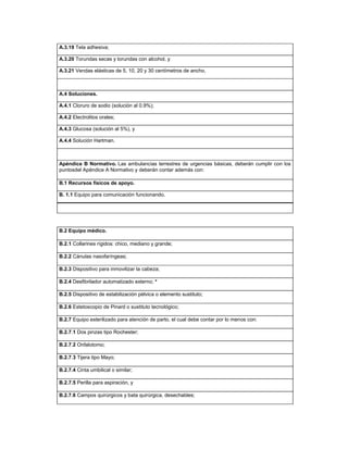 A.3.19 Tela adhesiva;
A.3.20 Torundas secas y torundas con alcohol, y
A.3.21 Vendas elásticas de 5, 10, 20 y 30 centímetros de ancho.
A.4 Soluciones.
A.4.1 Cloruro de sodio (solución al 0.9%);
A.4.2 Electrolitos orales;
A.4.3 Glucosa (solución al 5%), y
A.4.4 Solución Hartman.
Apéndice B Normativo. Las ambulancias terrestres de urgencias básicas, deberán cumplir con los
puntosdel Apéndice A Normativo y deberán contar además con:
B.1 Recursos físicos de apoyo.
B. 1.1 Equipo para comunicación funcionando.
B.2 Equipo médico.
B.2.1 Collarines rígidos: chico, mediano y grande;
B.2.2 Cánulas nasofaríngeas;
B.2.3 Dispositivo para inmovilizar la cabeza;
B.2.4 Desfibrilador automatizado externo; *
B.2.5 Dispositivo de estabilización pélvica o elemento sustituto;
B.2.6 Estetoscopio de Pinard o sustituto tecnológico;
B.2.7 Equipo esterilizado para atención de parto, el cual debe contar por lo menos con:
B.2.7.1 Dos pinzas tipo Rochester;
B.2.7.2 Onfalotomo;
B.2.7.3 Tijera tipo Mayo;
B.2.7.4 Cinta umbilical o similar;
B.2.7.5 Perilla para aspiración, y
B.2.7.6 Campos quirúrgicos y bata quirúrgica, desechables;
 
