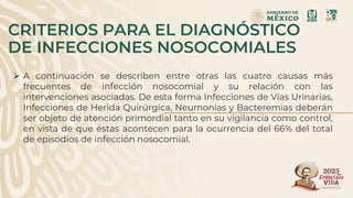 CRITERIOS PARA EL DIAGNÓSTICO
DE INFECCIONES NOSOCOMIALES
 A continuación se describen entre otras las cuatro causas más
frecuentes de infección nosocomial y su relación con las
intervenciones asociadas. De esta forma Infecciones de Vías Urinarias,
Infecciones de Herida Quirúrgica, Neumonías y Bacteremias deberán
ser objeto de atención primordial tanto en su vigilancia como control,
en vista de que éstas acontecen para la ocurrencia del 66% del total
de episodios de infección nosocomial.
 