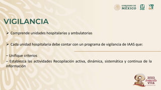 VIGILANCIA
 Comprende unidades hospitalarias y ambulatorias
 Cada unidad hospitalaria debe contar con un programa de vigilancia de IAAS que:
– Unifique criterios
– Establezca las actividades Recopilación activa, dinámica, sistemática y continua de la
información
 
