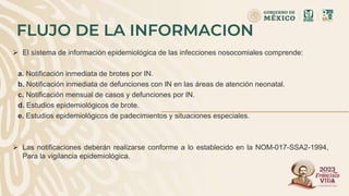 FLUJO DE LA INFORMACION
 El sistema de información epidemiológica de las infecciones nosocomiales comprende:
a. Notificación inmediata de brotes por IN.
b. Notificación inmediata de defunciones con IN en las áreas de atención neonatal.
c. Notificación mensual de casos y defunciones por IN.
d. Estudios epidemiológicos de brote.
e. Estudios epidemiológicos de padecimientos y situaciones especiales.
 Las notificaciones deberán realizarse conforme a lo establecido en la NOM-017-SSA2-1994,
Para la vigilancia epidemiológica.
 