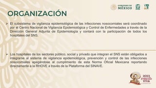 ORGANIZACIÓN
 El subsistema de vigilancia epidemiológica de las infecciones nosocomiales será coordinado
por el Centro Nacional de Vigilancia Epidemiológica y Control de Enfermedades a través de la
Dirección General Adjunta de Epidemiología y contará con la participación de todos los
hospitales del SNS.
 Los hospitales de los sectores público, social y privado que integran el SNS están obligados a
integrarse al sistema de vigilancia epidemiológica, prevención y control de las infecciones
nosocomiales apegándose al cumplimiento de esta Norma Oficial Mexicana reportando
directamente a la RHOVE a través de la Plataforma del SINAVE.
 