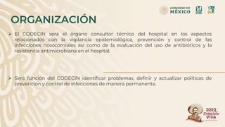 ORGANIZACIÓN
 El CODECIN será el órgano consultor técnico del hospital en los aspectos
relacionados con la vigilancia epidemiológica, prevención y control de las
infecciones nosocomiales así como de la evaluación del uso de antibióticos y la
resistencia antimicrobiana en el hospital.
 Será función del CODECIN identificar problemas, definir y actualizar políticas de
prevención y control de infecciones de manera permanente.
 