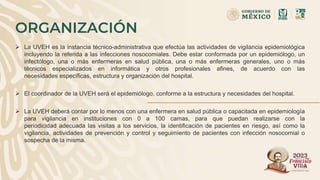 ORGANIZACIÓN
 La UVEH es la instancia técnico-administrativa que efectúa las actividades de vigilancia epidemiológica
incluyendo la referida a las infecciones nosocomiales. Debe estar conformada por un epidemiólogo, un
infectólogo, una o más enfermeras en salud pública, una o más enfermeras generales, uno o más
técnicos especializados en informática y otros profesionales afines, de acuerdo con las
necesidades específicas, estructura y organización del hospital.
 El coordinador de la UVEH será el epidemiólogo, conforme a la estructura y necesidades del hospital.
 La UVEH deberá contar por lo menos con una enfermera en salud pública o capacitada en epidemiología
para vigilancia en instituciones con 0 a 100 camas, para que puedan realizarse con la
periodicidad adecuada las visitas a los servicios, la identificación de pacientes en riesgo, así como la
vigilancia, actividades de prevención y control y seguimiento de pacientes con infección nosocomial o
sospecha de la misma.
 