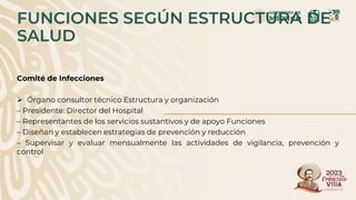 FUNCIONES SEGÚN ESTRUCTURA DE
SALUD
Comité de Infecciones
 Órgano consultor técnico Estructura y organización
– Presidente: Director del Hospital
– Representantes de los servicios sustantivos y de apoyo Funciones
– Diseñan y establecen estrategias de prevención y reducción
– Supervisar y evaluar mensualmente las actividades de vigilancia, prevención y
control
 