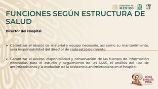 Director del Hospital
 Garantizar el abasto de material y equipo necesario, así como su mantenimiento,
será responsabilidad del director de cada establecimiento
 Garantizar el acceso, disponibilidad y conservación de las fuentes de información
necesarias para el estudio y seguimiento de las IAAS, el análisis del uso de
antimicrobianos y la evolución de la resistencia antimicrobiana en el hospital.
FUNCIONES SEGÚN ESTRUCTURA DE
SALUD
 