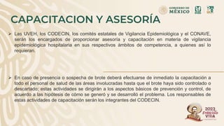 CAPACITACION Y ASESORÍA
 Las UVEH, los CODECIN, los comités estatales de Vigilancia Epidemiológica y el CONAVE,
serán los encargados de proporcionar asesoría y capacitación en materia de vigilancia
epidemiológica hospitalaria en sus respectivos ámbitos de competencia, a quienes así lo
requieran.
 En caso de presencia o sospecha de brote deberá efectuarse de inmediato la capacitación a
todo el personal de salud de las áreas involucradas hasta que el brote haya sido controlado o
descartado; estas actividades se dirigirán a los aspectos básicos de prevención y control, de
acuerdo a las hipótesis de cómo se generó y se desarrolló el problema. Los responsables de
estas actividades de capacitación serán los integrantes del CODECIN.
 