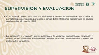 SUPERVISION Y EVALUACION
 El CODECIN deberá supervisar mensualmente y evaluar semestralmente, las actividades
de vigilancia epidemiológica, prevención y control de las infecciones nosocomiales de acuerdo
con lo establecido en esta NOM.
 La supervisión y evaluación de las actividades de vigilancia epidemiológica, prevención y
control de las infecciones nosocomiales, deberán realizarse periódicamente y contar con
instrumentos específicos.
 