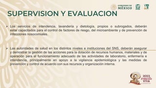 SUPERVISION Y EVALUACION
 Los servicios de intendencia, lavandería y dietología, propios o subrogados, deberán
estar capacitados para el control de factores de riesgo, del microambiente y de prevención de
infecciones nosocomiales.
 Las autoridades de salud en los distintos niveles e instituciones del SNS, deberán asegurar
y demostrar la gestión de las acciones para la dotación de recursos humanos, materiales y de
operación para el funcionamiento adecuado de las actividades de laboratorio, enfermería e
intendencia, principalmente en apoyo a la vigilancia epidemiológica y las medidas de
prevención y control de acuerdo con sus recursos y organización interna.
 
