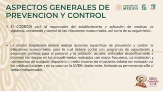 ASPECTOS GENERALES DE
PREVENCION Y CONTROL
 El CODECIN será el responsable del establecimiento y aplicación de medidas de
vigilancia, prevención y control de las infecciones nosocomiales, así como de su seguimiento.
 La unidad hospitalaria deberá realizar acciones específicas de prevención y control de
infecciones nosocomiales, para lo cual deberá contar con programas de capacitación y
educación continua para el personal y la población usuaria, enfocados específicamente a
disminuir los riesgos en los procedimientos realizados con mayor frecuencia. La instalación y
permanencia de cualquier dispositivo o medio invasivo en el paciente deberá ser evaluado por
los médicos tratantes y en su caso por la UVEH, diariamente, limitando su permanencia sólo al
tiempo indispensable.
 