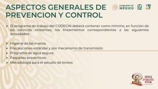 ASPECTOS GENERALES DE
PREVENCION Y CONTROL
 El programa de trabajo del CODECIN deberá contener como mínimo, en función de
los servicios existentes, los lineamientos correspondientes a las siguientes
actividades:
 Higiene de las manos.
 Precauciones estándar y por mecanismo de transmisión
 Programa de agua segura
 Paquetes preventivos
 Metodología para el estudio de brotes
 