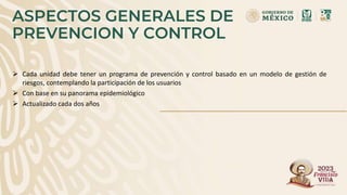 ASPECTOS GENERALES DE
PREVENCION Y CONTROL
 Cada unidad debe tener un programa de prevención y control basado en un modelo de gestión de
riesgos, contemplando la participación de los usuarios
 Con base en su panorama epidemiológico
 Actualizado cada dos años
 