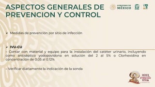 ASPECTOS GENERALES DE
PREVENCION Y CONTROL
 Medidas de prevención por sitio de infección
 IVU-CU
– Contar con material y equipo para la instalación del catéter urinario, incluyendo
como antiséptico yodopovidona en solución del 2 al 5% o Clorhexidina en
concentración de 0.05 al 0.12%
– Verificar diariamente la indicación de la sonda
 