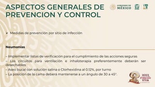ASPECTOS GENERALES DE
PREVENCION Y CONTROL
 Medidas de prevención por sitio de infección
Neumonías
– Implementar listas de verificación para el cumplimiento de las acciones seguras
– Los circuitos para ventilación e inhaloterapia preferentemente deberán ser
desechables
– Aseo bucal con solución salina o Clorhexidina al 0.12%, por turno
– La posición de la cama deberá mantenerse a un ángulo de 30 a 45°.
 