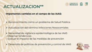 ACTUALIZACION**
Importantes cambios en el campo de las IAAS:
 Reconocimiento como un problema de Salud Pública
 Actualización del término Infecciones Nosocomiales
 Necesidad de vigilancia epidemiológica de las IAAS
– Observar tendencias
– Evaluar el impacto de las medidas de prevención
 Desarrollo de políticas de prevención y control de IAAS
 